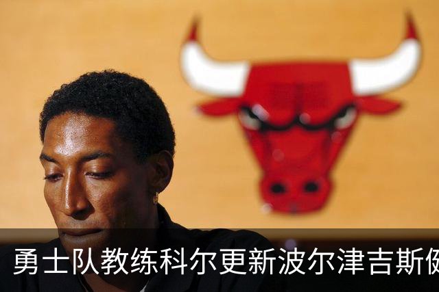 勇士队教练科尔更新波尔津吉斯健康状况，神秘缺席原因仍待揭晓