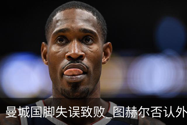 曼城国脚失误致败 图赫尔否认外部因素干扰
